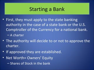Starting a Bank 
• First, they must apply to the state banking 
authority in the case of a state bank or the U.S. 
Comptroller of the Currency for a national bank. 
– A charter 
• The authority will decide to or not to approve the 
charter. 
• If approved they are established. 
• Net Worth= Owners’ Equity 
– Shares of Stock in the bank 
 