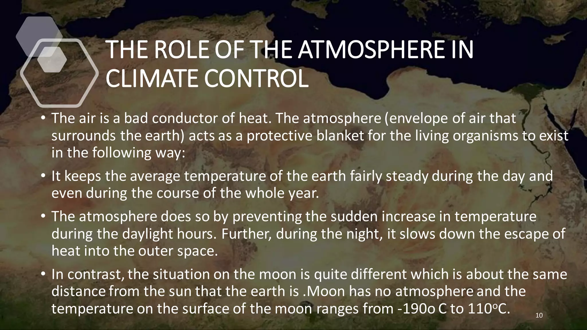 THE ROLE OF THE ATMOSPHERE IN
CLIMATE CONTROL
• The air is a bad conductor of heat. The atmosphere (envelope of air that
surrounds the earth) acts as a protective blanket for the living organisms to exist
in the following way:
• It keeps the average temperature of the earth fairly steady during the day and
even during the course of the whole year.
• The atmosphere does so by preventing the sudden increase in temperature
during the daylight hours. Further, during the night, it slows down the escape of
heat into the outer space.
• In contrast,the situation on the moon is quite different which is about the same
distance from the sun that the earth is .Moon has no atmosphere and the
temperature on the surface of the moon ranges from -190o C to 110oC. 10
 