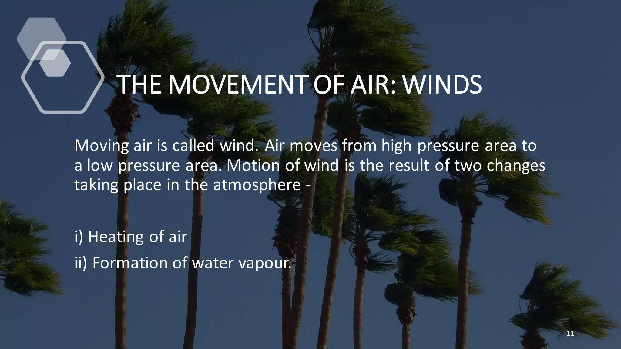 THE MOVEMENT OF AIR: WINDS
Moving air is called wind. Air moves from high pressure area to
a low pressure area. Motion of wind is the result of two changes
taking place in the atmosphere -
i) Heating of air
ii) Formation of water vapour.
11
 