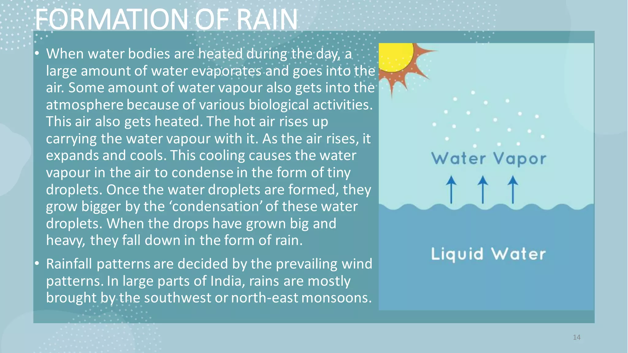 FORMATION OF RAIN
• When water bodies are heated during the day, a
large amount of water evaporates and goes into the
air. Some amount of water vapour also gets into the
atmosphere because of various biological activities.
This air also gets heated. The hot air rises up
carrying the water vapour with it. As the air rises, it
expands and cools. This cooling causes the water
vapour in the air to condense in the form of tiny
droplets. Once the water droplets are formed, they
grow bigger by the ‘condensation’of these water
droplets. When the drops have grown big and
heavy, they fall down in the form of rain.
• Rainfall patterns are decided by the prevailing wind
patterns. In large parts of India, rains are mostly
brought by the southwest ornorth-east monsoons.
14
 