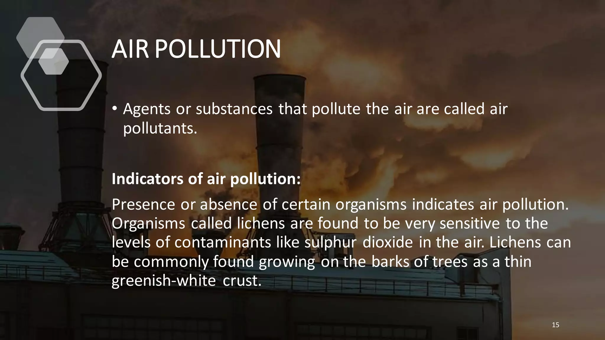 AIR POLLUTION
• Agents or substances that pollute the air are called air
pollutants.
Indicators of air pollution:
Presence or absence of certain organisms indicates air pollution.
Organisms called lichens are found to be very sensitive to the
levels of contaminants like sulphur dioxide in the air. Lichens can
be commonly found growing on the barks of trees as a thin
greenish-white crust.
15
 