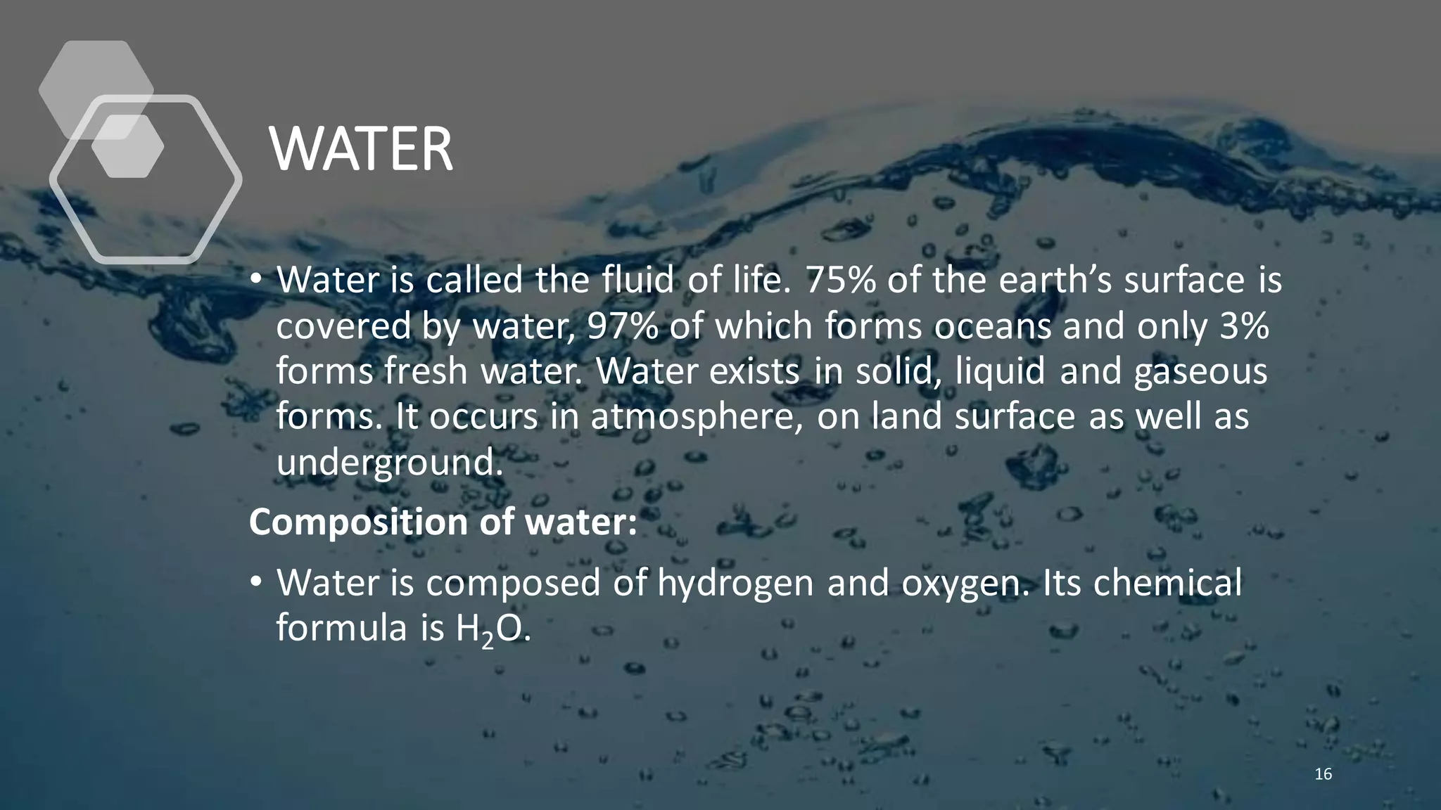 WATER
• Water is called the fluid of life. 75% of the earth’s surface is
covered by water, 97% of which forms oceans and only 3%
forms fresh water. Water exists in solid, liquid and gaseous
forms. It occurs in atmosphere, on land surface as well as
underground.
Composition of water:
• Water is composed of hydrogen and oxygen. Its chemical
formula is H2O.
16
 