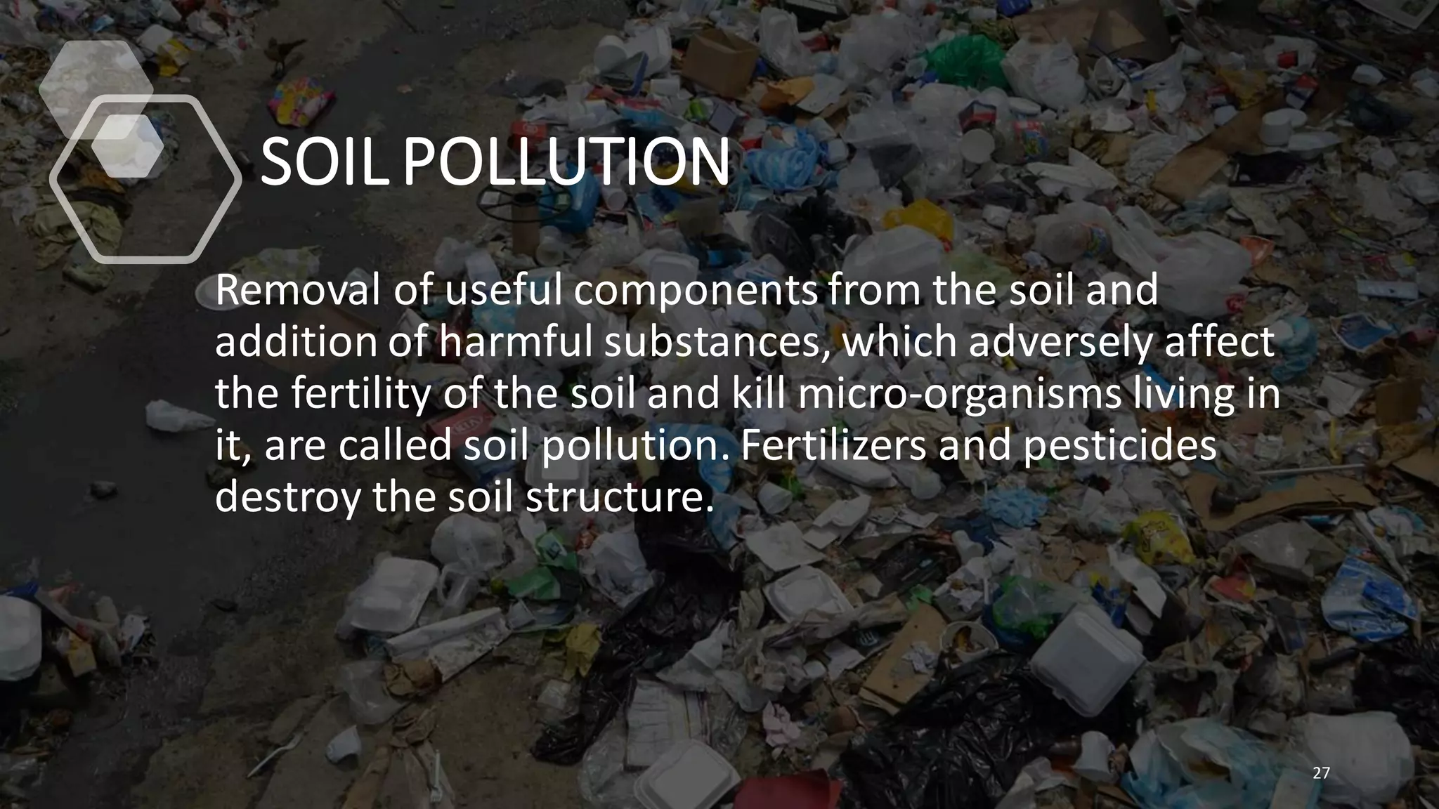 SOIL POLLUTION
Removal of useful components from the soil and
addition of harmful substances, which adversely affect
the fertility of the soil and kill micro-organisms living in
it, are called soil pollution. Fertilizers and pesticides
destroy the soil structure.
27
 