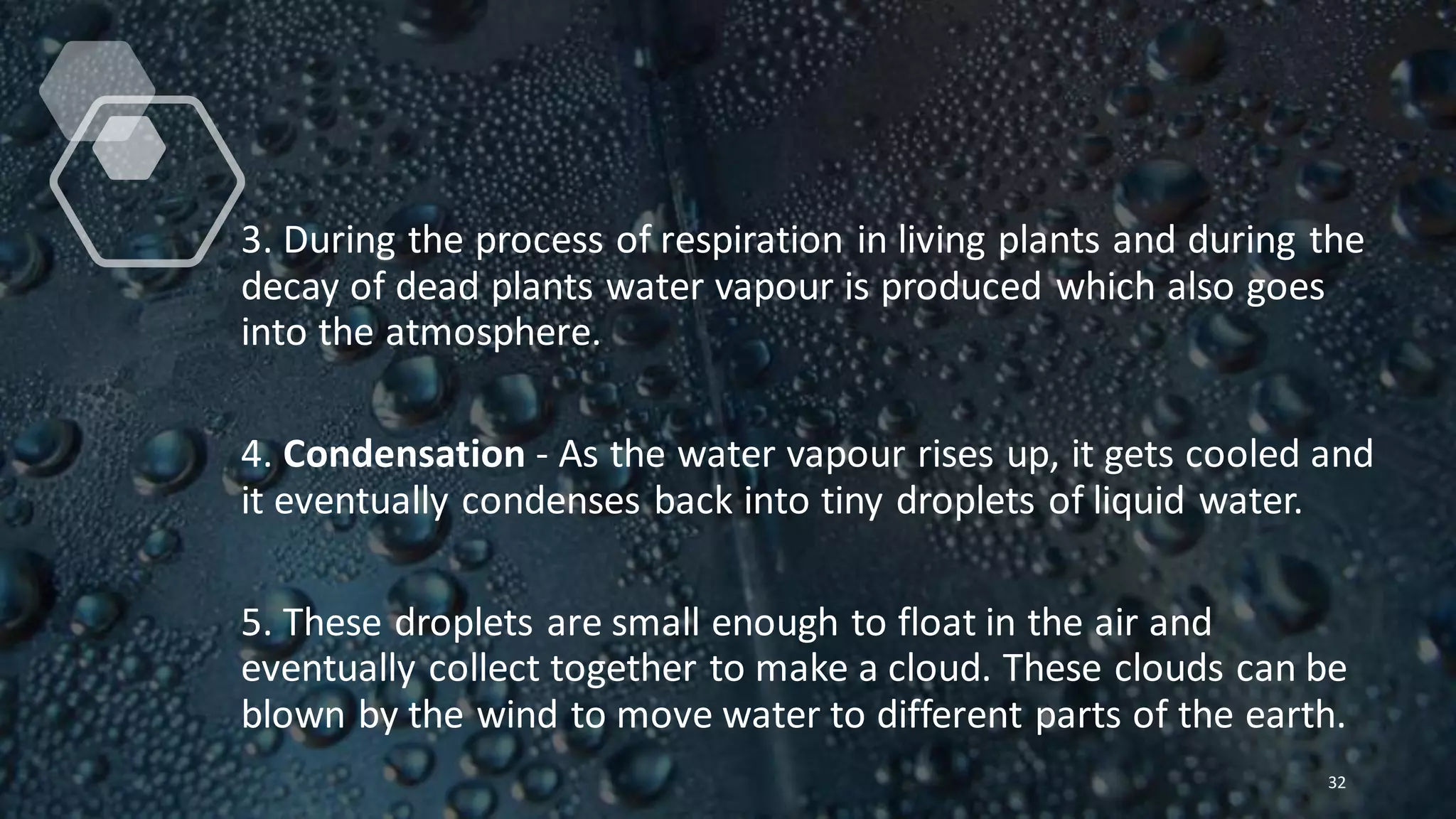 3. During the process of respiration in living plants and during the
decay of dead plants water vapour is produced which also goes
into the atmosphere.
4. Condensation - As the water vapour rises up, it gets cooled and
it eventually condenses back into tiny droplets of liquid water.
5. These droplets are small enough to float in the air and
eventually collect together to make a cloud. These clouds can be
blown by the wind to move water to different parts of the earth.
32
 