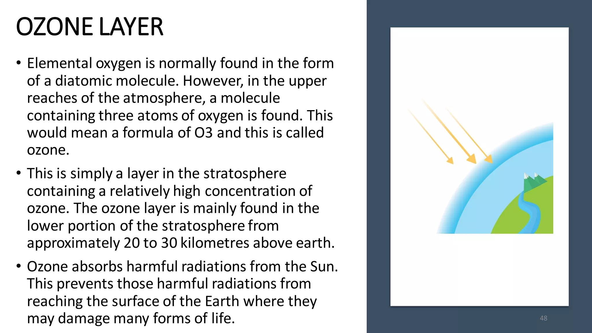 OZONE LAYER
• Elemental oxygen is normally found in the form
of a diatomic molecule. However, in the upper
reaches of the atmosphere, a molecule
containing three atoms of oxygen is found. This
would mean a formula of O3 and this is called
ozone.
• This is simply a layer in the stratosphere
containing a relatively high concentration of
ozone. The ozone layer is mainly found in the
lower portion of the stratosphere from
approximately 20 to 30 kilometres above earth.
• Ozone absorbs harmful radiations from the Sun.
This prevents those harmful radiations from
reaching the surface of the Earth where they
may damage many forms of life. 48
 