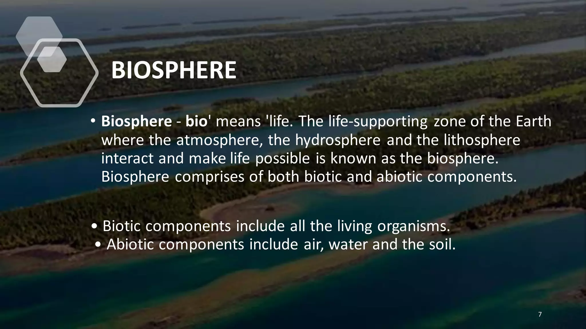 BIOSPHERE
• Biosphere - bio' means 'life. The life-supporting zone of the Earth
where the atmosphere, the hydrosphere and the lithosphere
interact and make life possible is known as the biosphere.
Biosphere comprises of both biotic and abiotic components.
• Biotic components include all the living organisms.
• Abiotic components include air, water and the soil.
7
 