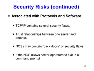 Security Risks (continued) Associated with Protocols and Software TCP/IP contains several security flaws.  Trust relationships between one server and another. NOSs may contain “back doors” or security flaws  If the NOS allows server operators to exit to a command prompt 