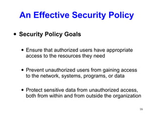 An Effective Security Policy Security Policy Goals Ensure that authorized users have appropriate access to the resources they need Prevent unauthorized users from gaining access to the network, systems, programs, or data Protect sensitive data from unauthorized access, both from within and from outside the organization 