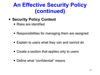 An Effective Security Policy (continued) Security Policy Content Risks are identified Responsibilities for managing them are assigned Explain to users what they can and cannot do Create a section that applies only to users Define what “confidential” means 