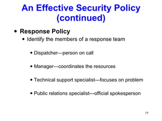 An Effective Security Policy (continued) Response Policy Identify the members of a response team Dispatcher—person on call Manager—coordinates the resources Technical support specialist—focuses on problem Public relations specialist—official spokesperson 