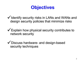 Objectives Identify security risks in LANs and WANs and design security policies that minimize risks Explain how physical security contributes to network security Discuss hardware- and design-based security techniques 