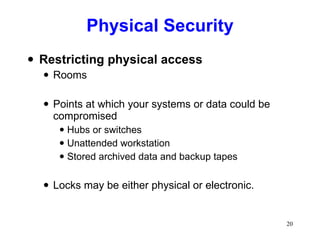 Physical Security Restricting physical access Rooms Points at which your systems or data could be compromised Hubs or switches Unattended workstation Stored archived data and backup tapes Locks may be either physical or electronic. 