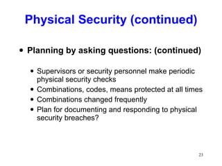 Physical Security (continued) Planning by asking questions: (continued) Supervisors or security personnel make periodic physical security checks Combinations, codes, means protected at all times Combinations changed frequently Plan for documenting and responding to physical security breaches? 