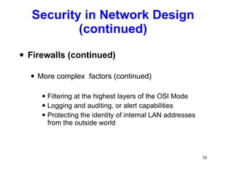 Security in Network Design (continued) Firewalls (continued) More complex  factors (continued) Filtering at the highest layers of the OSI Mode Logging and auditing, or alert capabilities Protecting the identity of internal LAN addresses from the outside world 