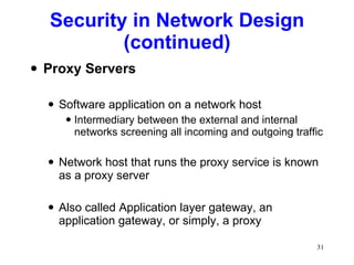 Security in Network Design (continued) Proxy Servers Software application on a network host Intermediary between the external and internal networks screening all incoming and outgoing traffic Network host that runs the proxy service is known as a proxy server Also called Application layer gateway, an application gateway, or simply, a proxy 