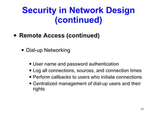 Security in Network Design (continued) Remote Access (continued) Dial-up Networking User name and password authentication Log all connections, sources, and connection times Perform callbacks to users who initiate connections Centralized management of dial-up users and their rights 