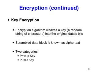 Encryption (continued) Key Encryption Encryption algorithm weaves a key (a random string of characters) into the original data’s bits Scrambled data block is known as ciphertext Two categories Private Key Public Key 