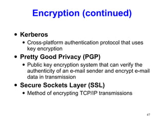 Encryption (continued) Kerberos Cross-platform authentication protocol that uses key encryption Pretty Good Privacy (PGP) Public key encryption system that can verify the authenticity of an e-mail sender and encrypt e-mail data in transmission Secure Sockets Layer (SSL) Method of encrypting TCP/IP transmissions 