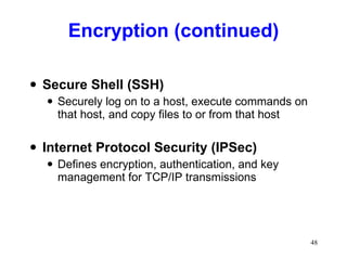 Encryption (continued) Secure Shell (SSH) Securely log on to a host, execute commands on that host, and copy files to or from that host Internet Protocol Security (IPSec) Defines encryption, authentication, and key management for TCP/IP transmissions 