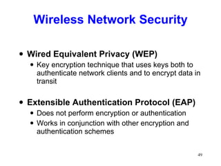 Wireless Network Security Wired Equivalent Privacy (WEP) Key encryption technique that uses keys both to authenticate network clients and to encrypt data in transit Extensible Authentication Protocol (EAP) Does not perform encryption or authentication Works in conjunction with other encryption and authentication schemes 