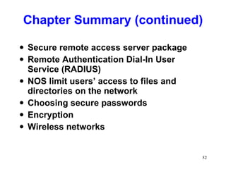 Chapter Summary (continued) Secure remote access server package Remote Authentication Dial-In User Service (RADIUS) NOS limit users’ access to files and directories on the network Choosing secure passwords Encryption Wireless networks 