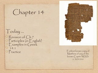 Today ...
Revision of Ch 7
Participles (in English)
Examples in Greek
14.1
Practice
Chapter 14
Earliest known copy of
Matthew of any of the
known Coptic MSS
c. 325-350
 