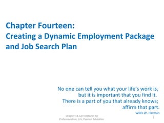 Chapter Fourteen:
Creating a Dynamic Employment Package
and Job Search Plan
No one can tell you what your life’s work is,
but it is important that you find it.
There is a part of you that already knows;
affirm that part.
Willis W. Harman
Chapter 14, Cornerstones for
Professionalism, 2/e, Pearson Education
1
 