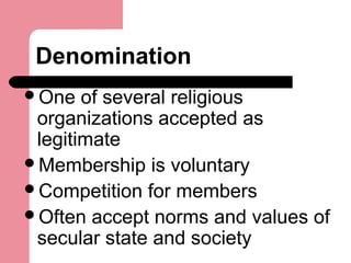 Denomination
One of several religious
organizations accepted as
legitimate
Membership is voluntary
Competition for members
Often accept norms and values of
secular state and society
 