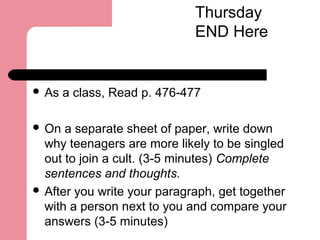  As a class, Read p. 476-477
 On a separate sheet of paper, write down
why teenagers are more likely to be singled
out to join a cult. (3-5 minutes) Complete
sentences and thoughts.
 After you write your paragraph, get together
with a person next to you and compare your
answers (3-5 minutes)
Thursday
END Here
 