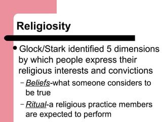 Religiosity
Glock/Stark identified 5 dimensions
by which people express their
religious interests and convictions
– Beliefs-what someone considers to
be true
– Ritual-a religious practice members
are expected to perform
 
