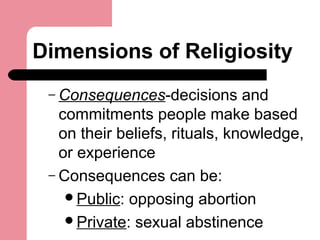 Dimensions of Religiosity
– Consequences-decisions and
commitments people make based
on their beliefs, rituals, knowledge,
or experience
– Consequences can be:
Public: opposing abortion
Private: sexual abstinence
 