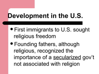 Development in the U.S.
First immigrants to U.S. sought
religious freedom
Founding fathers, although
religious, recognized the
importance of a secularized gov’t
not associated with religion
 