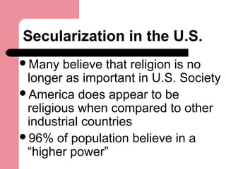 Secularization in the U.S.
Many believe that religion is no
longer as important in U.S. Society
America does appear to be
religious when compared to other
industrial countries
96% of population believe in a
“higher power”
 