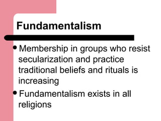 Fundamentalism
Membership in groups who resist
secularization and practice
traditional beliefs and rituals is
increasing
Fundamentalism exists in all
religions
 