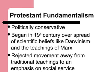 Protestant Fundamentalism
Politically conservative
Began in 19th
century over spread
of scientific beliefs like Darwinism
and the teachings of Marx
Rejected movement away from
traditional teachings to an
emphasis on social service
 