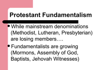 Protestant Fundamentalism
While mainstream denominations
(Methodist, Lutheran, Presbyterian)
are losing members….
Fundamentalists are growing
(Mormons, Assembly of God,
Baptists, Jehovah Witnesses)
 