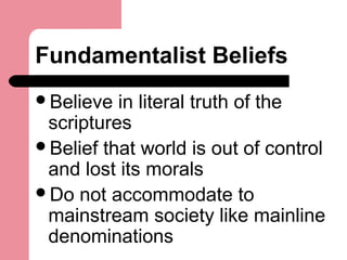 Fundamentalist Beliefs
Believe in literal truth of the
scriptures
Belief that world is out of control
and lost its morals
Do not accommodate to
mainstream society like mainline
denominations
 