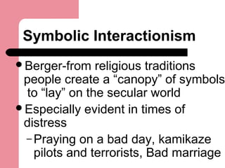 Symbolic Interactionism
Berger-from religious traditions
people create a “canopy” of symbols
to “lay” on the secular world
Especially evident in times of
distress
– Praying on a bad day, kamikaze
pilots and terrorists, Bad marriage
 