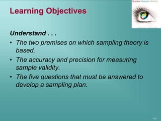 14-2
Learning Objectives
Understand . . .
• The two premises on which sampling theory is
based.
• The accuracy and precision for measuring
sample validity.
• The five questions that must be answered to
develop a sampling plan.
 