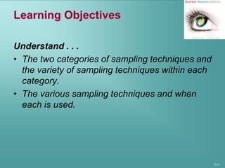 14-3
Learning Objectives
Understand . . .
• The two categories of sampling techniques and
the variety of sampling techniques within each
category.
• The various sampling techniques and when
each is used.
 
