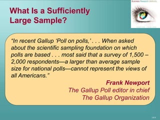 14-8
What Is a Sufficiently
Large Sample?
“In recent Gallup ‘Poll on polls,’ . . . When asked
about the scientific sampling foundation on which
polls are based . . . most said that a survey of 1,500 –
2,000 respondents—a larger than average sample
size for national polls—cannot represent the views of
all Americans.”
Frank Newport
The Gallup Poll editor in chief
The Gallup Organization
 