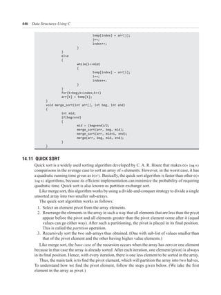 446 Data Structures Using C
}
}
else
{
while(i<=mid)
{
}
}
}
void merge_sort(int arr[], int beg, int end)
{
int mid;
if(beg<end)
{
merge_sort(arr, beg, mid);
merge(arr, beg, mid, end);
}
}
14.11 QUICK SORT
Quick sort is a widely used sorting algorithm developed by C. A. R. Hoare that makes O(n log n)
comparisons in the average case to sort an array of n elements. However, in the worst case, it has
a quadratic running time given as O(n ). Basically, the quick sort algorithm is faster than other O(n
log n)
quadratic time. Quick sort is also known as partition exchange sort.
Like merge sort, this algorithm works by using a divide-and-conquer strategy to divide a single
unsorted array into two smaller sub-arrays.
The quick sort algorithm works as follows:
1. Select an element pivot from the array elements.
2. Rearrange the elements in the array in such a way that all elements that are less than the pivot
appear before the pivot and all elements greater than the pivot element come after it (equal
This is called the partition operation.
3. Recursively sort the two sub-arrays thus obtained. (One with sub-list of values smaller than
that of the pivot element and the other having higher value elements.)
Like merge sort, the base case
because in that case the array is already sorted. After each iteration, one element (pivot) is always
element in the array as pivot.)
 