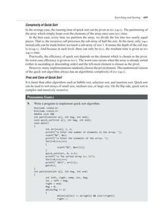 Searching and Sorting 449
Complexity of Quick Sort
In the average case, the running time of quick sort can be given as O(n log n). The partitioning of
the array which simply loops over the elements of the array once uses O(n) time.
In the best case, every time we partition the array, we divide the list into two nearly equal
pieces. That is, the recursive call processes the sub-array of half the size. At the most, only log n
nested calls can be made before we reach a sub-array of size 1. It means the depth of the call tree
is O(log n). And because at each level, there can only be O(n), the resultant time is given as O(n
log n) time.
O(n2
). The worst case occurs when the array is already sorted
(either in ascending or descending order) and the left-most element is chosen as the pivot.
However, many implementations randomly choose the pivot element. The randomized version
of the quick sort algorithm always has an algorithmic complexity of O(n log n).
Pros and Cons of Quick Sort
It is faster than other algorithms such as bubble sort, selection sort, and insertion sort. Quick sort
complex and massively recursive.
Programming ExamPlE
9. Write a program to implement quick sort algorithm.
#include <stdio.h>
#include <conio.h>
int partition(int a[], int beg, int end);
void quick_sort(int a[], int beg, int end);
void main()
{
printf("n Enter the number of elements in the array: ");
scanf("%d", &n);
printf("n Enter the elements of the array: ");
{
scanf("%d", &arr[i]);
}
printf("n The sorted array is: n");
printf(" %dt", arr[i]);
getch();
}
int partition(int a[], int beg, int end)
{
loc = left = beg;
right = end;
{
 