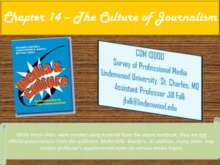 Chapter 14 – The Culture of Journalism While these slides were created using material from the above textbook, they are not official presentations from the publisher, Bedford/St. Martin’s.  In addition, many slides  may contain professor’s supplemental notes on various media topics. 