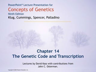 Copyright © 2009 Pearson Education, Inc.
PowerPoint® Lecture Presentation for
Concepts of Genetics
Ninth Edition
Klug, Cummings, Spencer, Palladino
Chapter 14
The Genetic Code and Transcription
Lectures by David Kass with contributions from
John C. Osterman.
Copyright © 2009 Pearson Education, Inc.
 