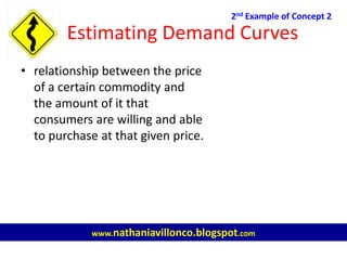 Estimating Demand Curves
• relationship between the price
of a certain commodity and
the amount of it that
consumers are willing and able
to purchase at that given price.
2nd Example of Concept 2
www.nathaniavillonco.blogspot.com
 