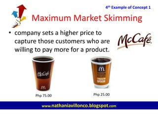Maximum Market Skimming
4th Example of Concept 1
www.nathaniavillonco.blogspot.com
• company sets a higher price to
capture those customers who are
willing to pay more for a product.
Php 75.00 Php 25.00
 