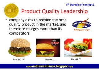 Product Quality Leadership
5th Example of Concept 1
www.nathaniavillonco.blogspot.com
• company aims to provide the best
quality product in the market, and
therefore charges more than its
competitors.
Php 140.00 Php 98.00 Php 62.00
 