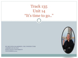 Track 135
                            Unit 14
                      “It’s time to go..”




BY BELINDA BAARDSEN, ESL INSTRUCTOR
AMERICAN EX PAT
KING SAUD UNIVERSITY
NOVEMBER 2012
 