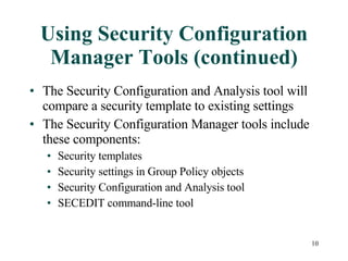 Using Security Configuration Manager Tools (continued) The Security Configuration and Analysis tool will compare a security template to existing settings The Security Configuration Manager tools include these components: Security templates Security settings in Group Policy objects Security Configuration and Analysis tool SECEDIT command-line tool 